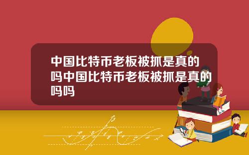 中国比特币老板被抓是真的吗中国比特币老板被抓是真的吗吗