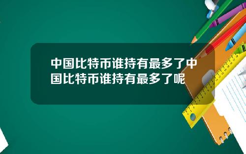 中国比特币谁持有最多了中国比特币谁持有最多了呢