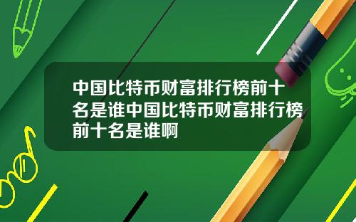 中国比特币财富排行榜前十名是谁中国比特币财富排行榜前十名是谁啊