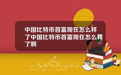 中国比特币首富现在怎么样了中国比特币首富现在怎么样了啊