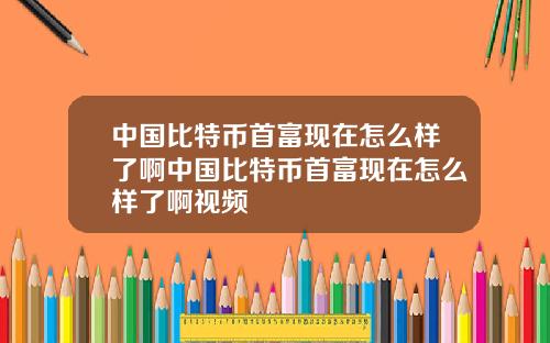 中国比特币首富现在怎么样了啊中国比特币首富现在怎么样了啊视频