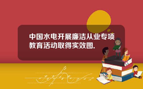 中国水电开展廉洁从业专项教育活动取得实效图.