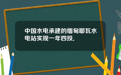 中国水电承建的缅甸耶瓦水电站实现一年四投.