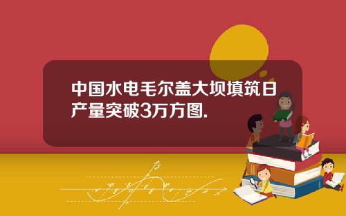 中国水电毛尔盖大坝填筑日产量突破3万方图.