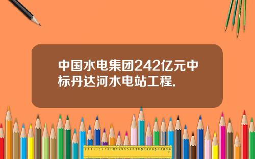 中国水电集团242亿元中标丹达河水电站工程.