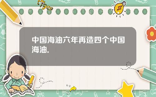 中国海油六年再造四个中国海油.
