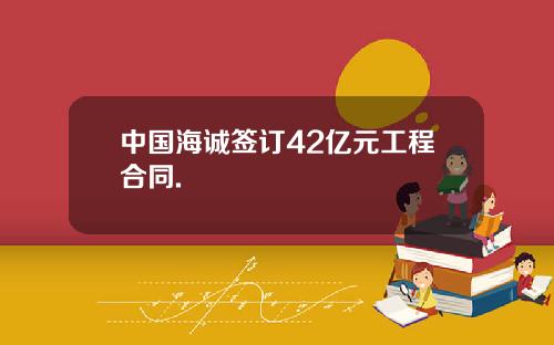 中国海诚签订42亿元工程合同.