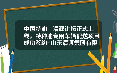 中国特油•清源讲坛正式上线，特种油专用车辆配送项目成功签约-山东清源集团有限公司短融