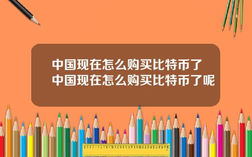 中国现在怎么购买比特币了中国现在怎么购买比特币了呢
