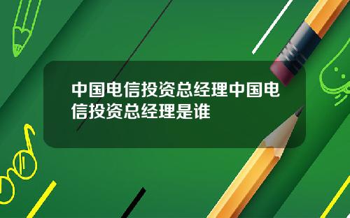 中国电信投资总经理中国电信投资总经理是谁