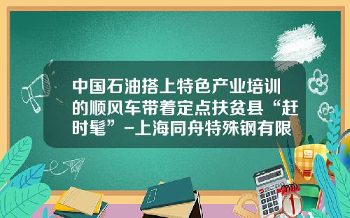 中国石油搭上特色产业培训的顺风车带着定点扶贫县“赶时髦”-上海同舟特殊钢有限公司