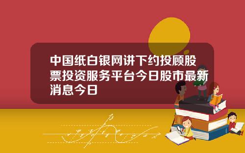 中国纸白银网讲下约投顾股票投资服务平台今日股市最新消息今日