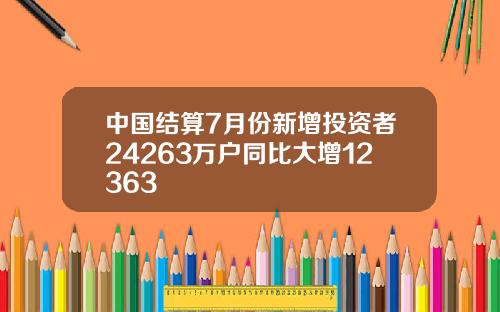 中国结算7月份新增投资者24263万户同比大增12363