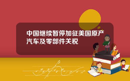 中国继续暂停加征美国原产汽车及零部件关税