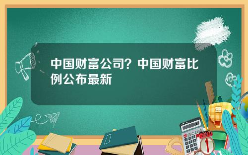 中国财富公司？中国财富比例公布最新