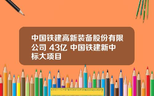 中国铁建高新装备股份有限公司 43亿 中国铁建新中标大项目