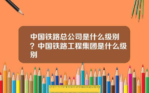 中国铁路总公司是什么级别？中国铁路工程集团是什么级别