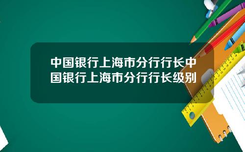 中国银行上海市分行行长中国银行上海市分行行长级别