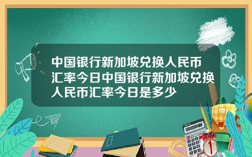 中国银行新加坡兑换人民币汇率今日中国银行新加坡兑换人民币汇率今日是多少