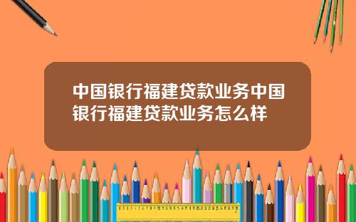 中国银行福建贷款业务中国银行福建贷款业务怎么样