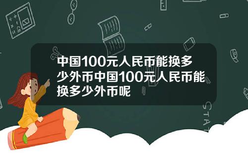 中国100元人民币能换多少外币中国100元人民币能换多少外币呢