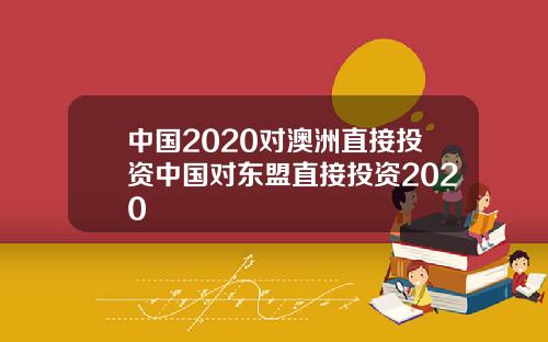中国2020对澳洲直接投资中国对东盟直接投资2020