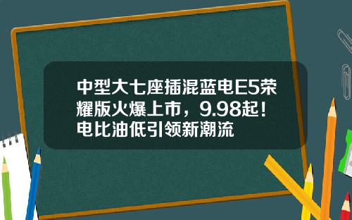 中型大七座插混蓝电E5荣耀版火爆上市，9.98起！电比油低引领新潮流