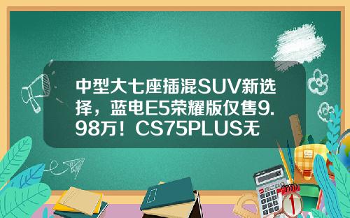 中型大七座插混SUV新选择，蓝电E5荣耀版仅售9.98万！CS75PLUS无法抗拒