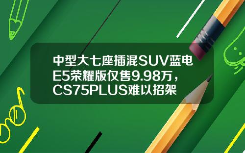 中型大七座插混SUV蓝电E5荣耀版仅售9.98万，CS75PLUS难以招架