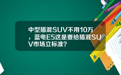 中型插混SUV不用10万，蓝电E5这是要给插混SUV市场立标准？