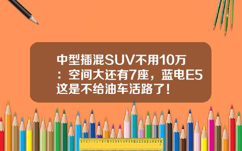 中型插混SUV不用10万：空间大还有7座，蓝电E5这是不给油车活路了！