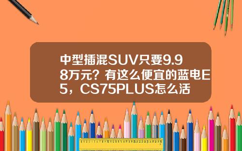 中型插混SUV只要9.98万元？有这么便宜的蓝电E5，CS75PLUS怎么活？