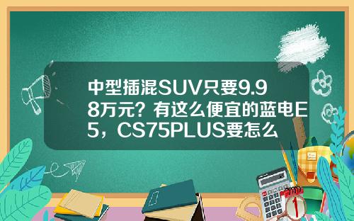 中型插混SUV只要9.98万元？有这么便宜的蓝电E5，CS75PLUS要怎么活？