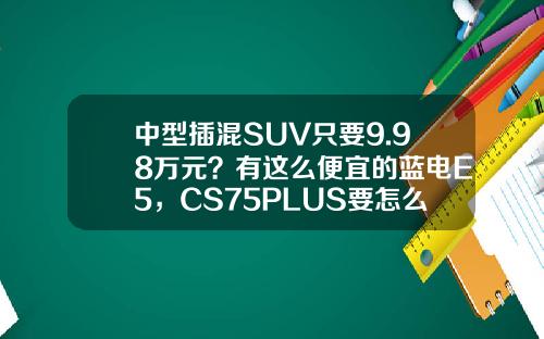 中型插混SUV只要9.98万元？有这么便宜的蓝电E5，CS75PLUS要怎么活