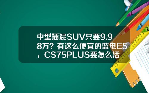 中型插混SUV只要9.98万？有这么便宜的蓝电E5，CS75PLUS要怎么活