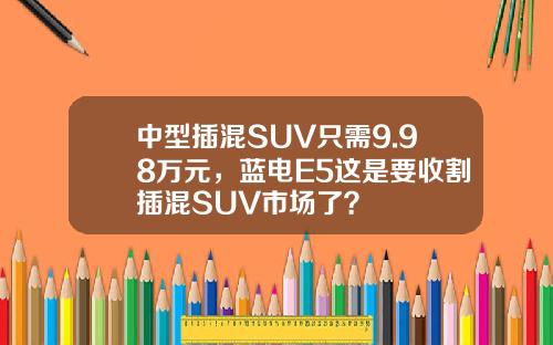 中型插混SUV只需9.98万元，蓝电E5这是要收割插混SUV市场了？