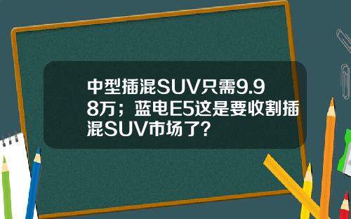 中型插混SUV只需9.98万；蓝电E5这是要收割插混SUV市场了？