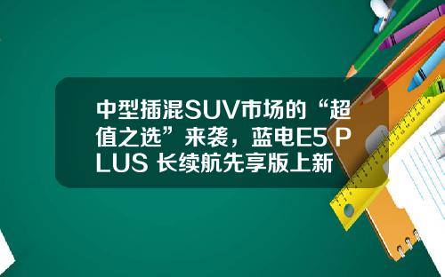 中型插混SUV市场的“超值之选”来袭，蓝电E5 PLUS 长续航先享版上新