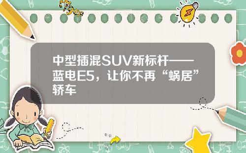 中型插混SUV新标杆——蓝电E5，让你不再“蜗居”轿车