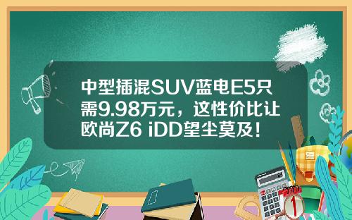 中型插混SUV蓝电E5只需9.98万元，这性价比让欧尚Z6 iDD望尘莫及！