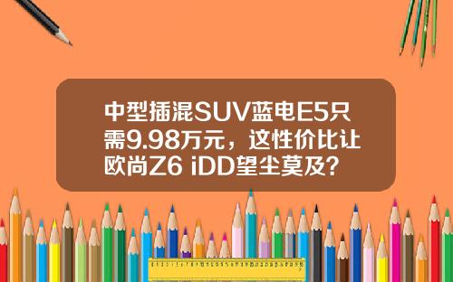 中型插混SUV蓝电E5只需9.98万元，这性价比让欧尚Z6 iDD望尘莫及？
