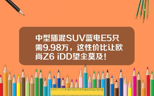 中型插混SUV蓝电E5只需9.98万，这性价比让欧尚Z6 iDD望尘莫及！