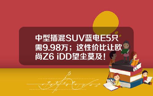 中型插混SUV蓝电E5只需9.98万；这性价比让欧尚Z6 iDD望尘莫及！