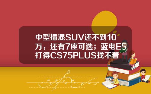 中型插混SUV还不到10万，还有7座可选；蓝电E5打得CS75PLUS找不着北
