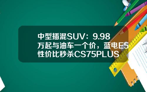 中型插混SUV：9.98万起与油车一个价，蓝电E5性价比秒杀CS75PLUS