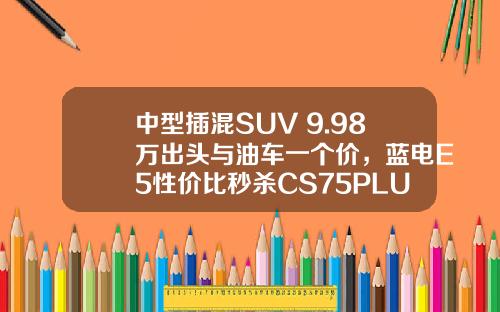 中型插混SUV 9.98万出头与油车一个价，蓝电E5性价比秒杀CS75PLUS！