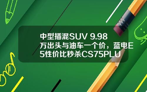 中型插混SUV 9.98万出头与油车一个价，蓝电E5性价比秒杀CS75PLUS
