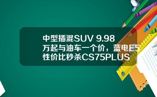 中型插混SUV 9.98万起与油车一个价，蓝电E5性价比秒杀CS75PLUS！
