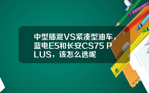 中型插混VS紧凑型油车，蓝电E5和长安CS75 PLUS，该怎么选呢