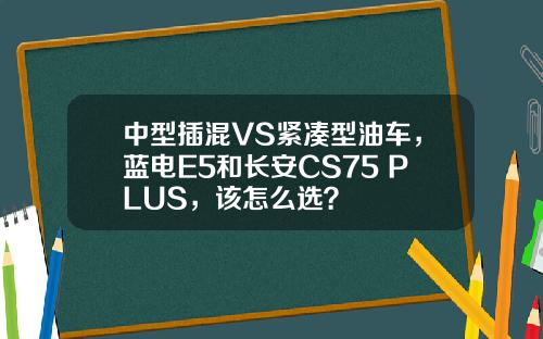 中型插混VS紧凑型油车，蓝电E5和长安CS75 PLUS，该怎么选？